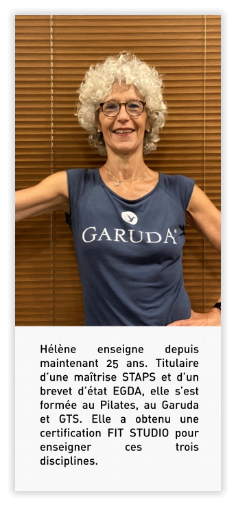 Hélène enseigne depuis maintenant 25 ans. Titulaire d’une maîtrise STAPS et d’un brevet d’état EGDA, elle s’est formée au Pilates, au Garuda et GTS. Elle a obtenu une certification FIT STUDIO pour enseigner ces trois disciplines.