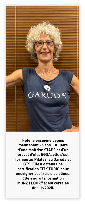 Hélène enseigne depuis maintenant 25 ans. Titulaire d’une maîtrise STAPS et d’un brevet d’état EGDA, elle s’est formée au Pilates, au Garuda et GTS. Elle a obtenu une certification FIT STUDIO pour enseigner ces trois disciplines. Elle a suivi la formation MUNZ FLOOR® et est certifiée depuis 2025.
