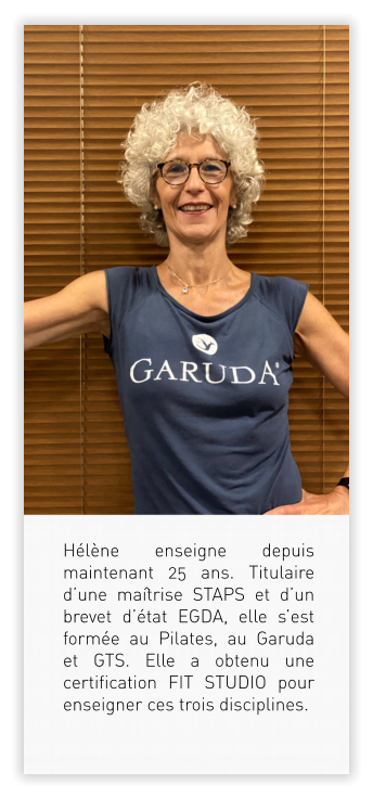 Hélène enseigne depuis maintenant 25 ans. Titulaire d’une maîtrise STAPS et d’un brevet d’état EGDA, elle s’est formée au Pilates, au Garuda et GTS. Elle a obtenu une certification FIT STUDIO pour enseigner ces trois disciplines.